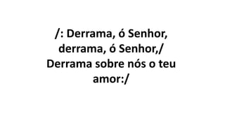 /: Derrama, ó Senhor,
derrama, ó Senhor,/
Derrama sobre nós o teu
amor:/
 