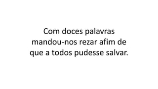 Com doces palavras
mandou-nos rezar afim de
que a todos pudesse salvar.
 