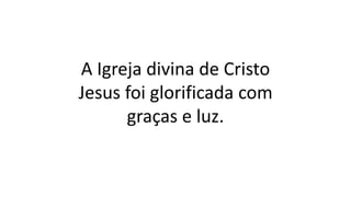 A Igreja divina de Cristo
Jesus foi glorificada com
graças e luz.
 