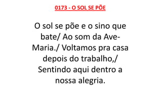 0173 - O SOL SE PÕE
O sol se põe e o sino que
bate/ Ao som da Ave-
Maria./ Voltamos pra casa
depois do trabalho,/
Sentindo aqui dentro a
nossa alegria.
 