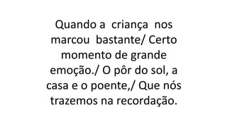 Quando a criança nos
marcou bastante/ Certo
momento de grande
emoção./ O pôr do sol, a
casa e o poente,/ Que nós
trazemos na recordação.
 