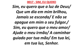 0017 - SIM, EU QUERO
Sim, eu quero que a luz de Deus/
Que um dia em mim brilhou,
Jamais se esconda/ E não se
apague em mim o seu fulgor./
Sim, eu quero que o meu amor/
Ajude o meu irmão/ A caminhar
guiado por tua mão/ Em tua lei,
em tua luz, Senhor.
 