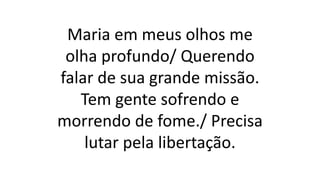 Maria em meus olhos me
olha profundo/ Querendo
falar de sua grande missão.
Tem gente sofrendo e
morrendo de fome./ Precisa
lutar pela libertação.
 