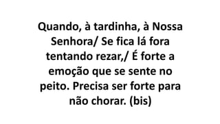 Quando, à tardinha, à Nossa
Senhora/ Se fica lá fora
tentando rezar,/ É forte a
emoção que se sente no
peito. Precisa ser forte para
não chorar. (bis)
 