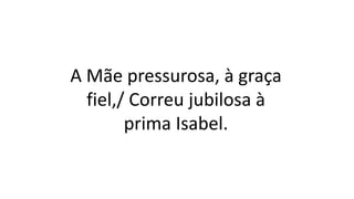 A Mãe pressurosa, à graça
fiel,/ Correu jubilosa à
prima Isabel.
 