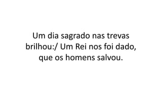 Um dia sagrado nas trevas
brilhou:/ Um Rei nos foi dado,
que os homens salvou.
 