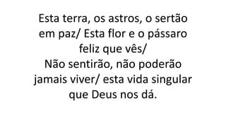 Esta terra, os astros, o sertão
em paz/ Esta flor e o pássaro
feliz que vês/
Não sentirão, não poderão
jamais viver/ esta vida singular
que Deus nos dá.
 