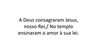 A Deus consagraram Jesus,
nosso Rei,/ No templo
ensinaram o amor à sua lei.
 