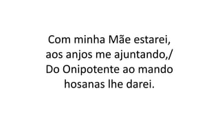 Com minha Mãe estarei,
aos anjos me ajuntando,/
Do Onipotente ao mando
hosanas lhe darei.
 