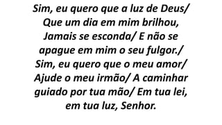 Sim, eu quero que a luz de Deus/
Que um dia em mim brilhou,
Jamais se esconda/ E não se
apague em mim o seu fulgor./
Sim, eu quero que o meu amor/
Ajude o meu irmão/ A caminhar
guiado por tua mão/ Em tua lei,
em tua luz, Senhor.
 