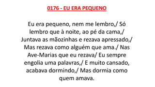 0176 - EU ERA PEQUENO
Eu era pequeno, nem me lembro,/ Só
lembro que à noite, ao pé da cama,/
Juntava as mãozinhas e rezava apressado,/
Mas rezava como alguém que ama./ Nas
Ave-Marias que eu rezava/ Eu sempre
engolia uma palavras,/ E muito cansado,
acabava dormindo,/ Mas dormia como
quem amava.
 