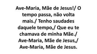 Ave-Maria, Mãe de Jesus!/ O
tempo passa, não volta
mais./ Tenho saudades
daquele tempo,/ Que eu te
chamava de minha Mãe./
Ave-Maria, Mãe de Jesus,/
Ave-Maria, Mãe de Jesus.
 