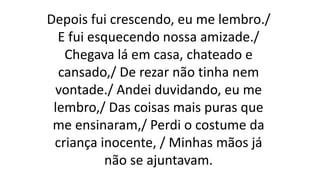 Depois fui crescendo, eu me lembro./
E fui esquecendo nossa amizade./
Chegava lá em casa, chateado e
cansado,/ De rezar não tinha nem
vontade./ Andei duvidando, eu me
lembro,/ Das coisas mais puras que
me ensinaram,/ Perdi o costume da
criança inocente, / Minhas mãos já
não se ajuntavam.
 