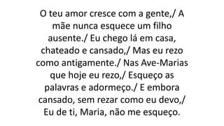 O teu amor cresce com a gente,/ A
mãe nunca esquece um filho
ausente./ Eu chego lá em casa,
chateado e cansado,/ Mas eu rezo
como antigamente./ Nas Ave-Marias
que hoje eu rezo,/ Esqueço as
palavras e adormeço./ E embora
cansado, sem rezar como eu devo,/
Eu de ti, Maria, não me esqueço.
 