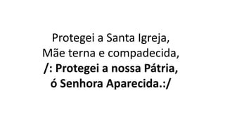 Protegei a Santa Igreja,
Mãe terna e compadecida,
/: Protegei a nossa Pátria,
ó Senhora Aparecida.:/
 