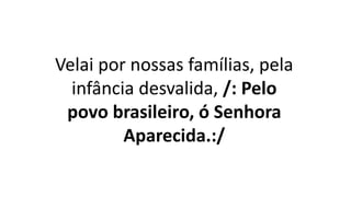 Velai por nossas famílias, pela
infância desvalida, /: Pelo
povo brasileiro, ó Senhora
Aparecida.:/
 