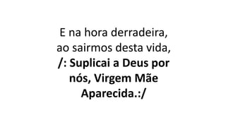 E na hora derradeira,
ao sairmos desta vida,
/: Suplicai a Deus por
nós, Virgem Mãe
Aparecida.:/
 