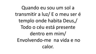 Quando eu sou um sol a
transmitir a luz/ E o meu ser é
templo onde habita Deus,/
Todo o céu está presente
dentro em mim/
Envolvendo-me na vida e no
calor.
 
