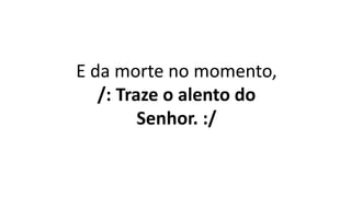 E da morte no momento,
/: Traze o alento do
Senhor. :/
 