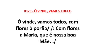 0179 - Ó VINDE, VAMOS TODOS
Ó vinde, vamos todos, com
flores à porfia/ /: Com flores
a Maria, que é nossa boa
Mãe. :/
 