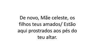 De novo, Mãe celeste, os
filhos teus amados/ Estão
aqui prostrados aos pés do
teu altar.
 