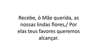 Recebe, ó Mãe querida, as
nossas lindas flores,/ Por
elas teus favores queremos
alcançar.
 