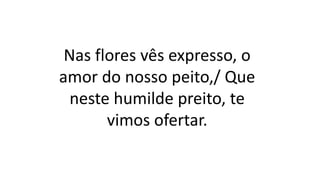 Nas flores vês expresso, o
amor do nosso peito,/ Que
neste humilde preito, te
vimos ofertar.
 