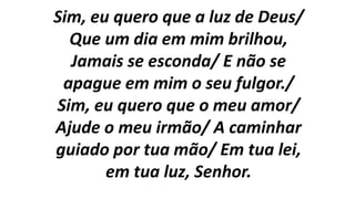 Sim, eu quero que a luz de Deus/
Que um dia em mim brilhou,
Jamais se esconda/ E não se
apague em mim o seu fulgor./
Sim, eu quero que o meu amor/
Ajude o meu irmão/ A caminhar
guiado por tua mão/ Em tua lei,
em tua luz, Senhor.
 