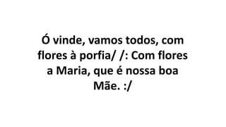 Ó vinde, vamos todos, com
flores à porfia/ /: Com flores
a Maria, que é nossa boa
Mãe. :/
 