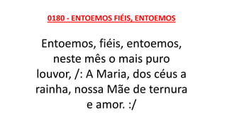 0180 - ENTOEMOS FIÉIS, ENTOEMOS
Entoemos, fiéis, entoemos,
neste mês o mais puro
louvor, /: A Maria, dos céus a
rainha, nossa Mãe de ternura
e amor. :/
 