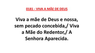 0181 - VIVA A MÃE DE DEUS
Viva a mãe de Deus e nossa,
sem pecado concebida,/ Viva
a Mãe do Redentor,/ A
Senhora Aparecida.
 
