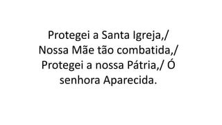Protegei a Santa Igreja,/
Nossa Mãe tão combatida,/
Protegei a nossa Pátria,/ Ó
senhora Aparecida.
 