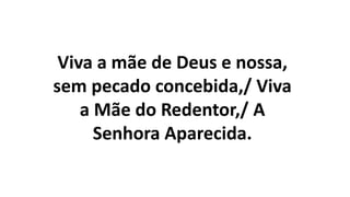 Viva a mãe de Deus e nossa,
sem pecado concebida,/ Viva
a Mãe do Redentor,/ A
Senhora Aparecida.
 
