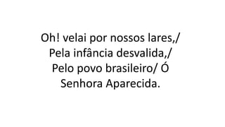 Oh! velai por nossos lares,/
Pela infância desvalida,/
Pelo povo brasileiro/ Ó
Senhora Aparecida.
 