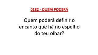 0182 - QUEM PODERÁ
Quem poderá definir o
encanto que há no espelho
do teu olhar?
 