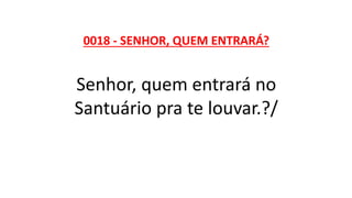 0018 - SENHOR, QUEM ENTRARÁ?
Senhor, quem entrará no
Santuário pra te louvar.?/
 