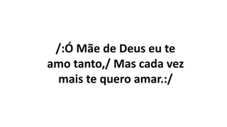 /:Ó Mãe de Deus eu te
amo tanto,/ Mas cada vez
mais te quero amar.:/
 