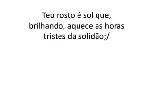Teu rosto é sol que,
brilhando, aquece as horas
tristes da solidão;/
 