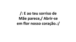 /: E ao teu sorriso de
Mãe parece,/ Abrir-se
em flor nosso coração.:/
 