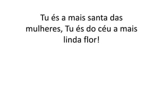 Tu és a mais santa das
mulheres, Tu és do céu a mais
linda flor!
 