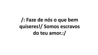 /: Faze de nós o que bem
quiseres!/ Somos escravos
do teu amor.:/
 