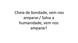 Cheia de bondade, vem nos
amparar./ Salva a
humanidade, vem nos
amparar!
 