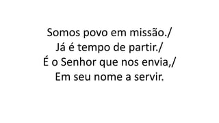 Somos povo em missão./
Já é tempo de partir./
É o Senhor que nos envia,/
Em seu nome a servir.
 