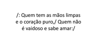 /: Quem tem as mãos limpas
e o coração puro,/ Quem não
é vaidoso e sabe amar:/
 