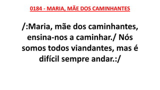 0184 - MARIA, MÃE DOS CAMINHANTES
/:Maria, mãe dos caminhantes,
ensina-nos a caminhar./ Nós
somos todos viandantes, mas é
difícil sempre andar.:/
 