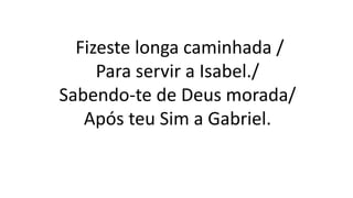 Fizeste longa caminhada /
Para servir a Isabel./
Sabendo-te de Deus morada/
Após teu Sim a Gabriel.
 