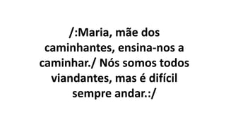 /:Maria, mãe dos
caminhantes, ensina-nos a
caminhar./ Nós somos todos
viandantes, mas é difícil
sempre andar.:/
 