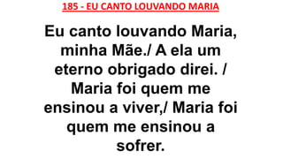 185 - EU CANTO LOUVANDO MARIA
Eu canto louvando Maria,
minha Mãe./ A ela um
eterno obrigado direi. /
Maria foi quem me
ensinou a viver,/ Maria foi
quem me ensinou a
sofrer.
 