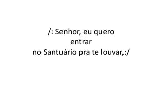 /: Senhor, eu quero
entrar
no Santuário pra te louvar,:/
 