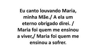 Eu canto louvando Maria,
minha Mãe./ A ela um
eterno obrigado direi. /
Maria foi quem me ensinou
a viver,/ Maria foi quem me
ensinou a sofrer.
 